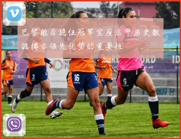 巴黎能否稳住冠军宝座法甲历史数据揭示领先优势的重要性
