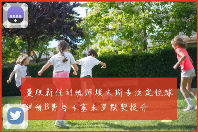 曼联新任训练师埃文斯专注定位球训练B费与卡塞米罗默契提升