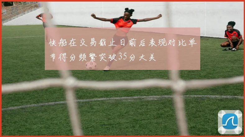 快船在交易截止日前后表现对比单节得分频繁突破35分大关