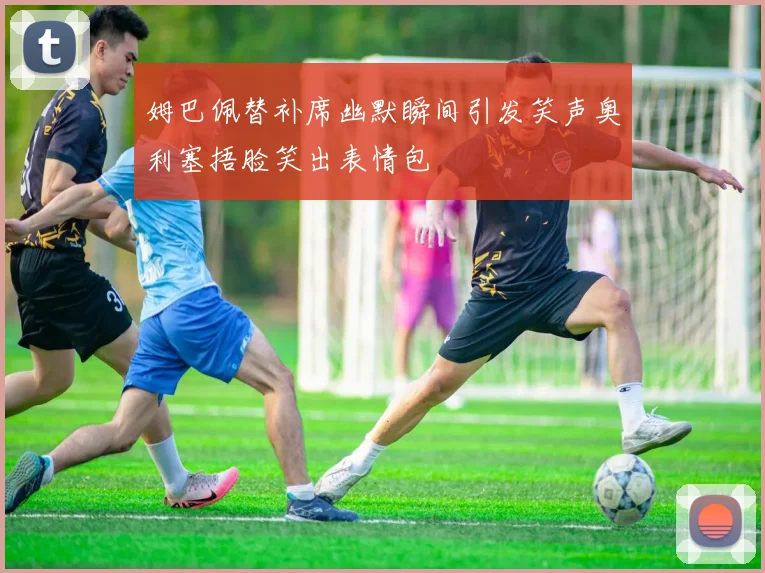 姆巴佩替补席幽默瞬间引发笑声奥利塞捂脸笑出表情包